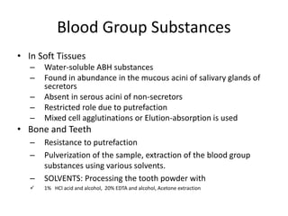 Blood Group Substances
• In Soft Tissues
– Water-soluble ABH substances
– Found in abundance in the mucous acini of salivary glands of
secretors
– Absent in serous acini of non-secretors
– Restricted role due to putrefaction
– Mixed cell agglutinations or Elution-absorption is used
• Bone and Teeth
– Resistance to putrefaction
– Pulverization of the sample, extraction of the blood group
substances using various solvents.
– SOLVENTS: Processing the tooth powder with
 1% HCl acid and alcohol, 20% EDTA and alcohol, Acetone extraction
 