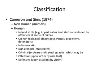 Classification
• Cameron and Sims (1974)
– Non Human (animals)
– Human
• In food stuffs (e.g. in part eaten food stuffs abandoned by
offenders at scene of crime).
• On non-biological objects (e.g. Pencils, pipe stems,
detonators)
• In human skin
• Non criminal (erotic bites)
• Criminal (ordinary and sexual assaults) which may be
• Offensive (upon victim by assailant).
• Defensive (upon assailant by victim)
 