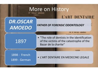 More on History
•FATHER OF FORENSIC ODONTOLOGY
DR.OSCAR
AMOEDO
• "The role of dentists in the identification
of the victims of the catastrophe of the
Bazar de la charite“
1897
• L'ART DENTAIRE EN MEDECINE LEGALE
1898 - French
1899 - German
 