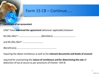Form 15 CB – Continue…..
12
Certificate of an accountant
I/We* have examined the agreement (wherever applicable) between
Mr./Ms./M/s*……………………...........……(Remitters) …………………………………
and Mr./Ms./M/s* ………………………………
(Beneficiary)…..............................................................
requiring the above remittance as well as the relevant documents and books of account
required for ascertaining the nature of remittance and for determining the rate of
deduction of tax at source as per provisions of Charter- XVII-B.
 