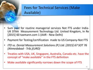 Fees for Technical Services (Make
Available)
• Sum paid for routine managerial services Not FTS under India-
UK DTAA Measurement Technology Ltd. United Kingdom, In Re
[2015] 60 taxmann.com 1 (AAR - New Delhi)
• Payment for Testing/certification made to US Company-Not FTS
• ITO vs. Denial Measurement Solutions (P.) Ltd. [2015] 67 SOT 76
(Ahmedabad - Trib.)(URO)
• Treaties with USA, UK, Singapore, Australia, Canada etc. have the
concept of “make available” in the FTS definition
• Make available significantly narrows down the scope of FTS
39
 