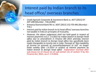 Interest paid by Indian branch to its
head office/ overseas branches
• Credit Agricole Corporate & Investment Bank vs. ACIT [2015] 67
SOT 208 (Mumbai - Trib.)(URO)
• Antwerp Diamond Bank NV vs. ADIT [2015] 152 ITD 446 (Mumbai -
Trib.)
• Interest paid by Indian branch to its head office/ overseas branches
not taxable in India on principles of mutuality.
• However, the above judgement shall not hold good in respect of
interest payments w.e.f. 1.4.2015 by Indian branch to foreign head
office due to amendment in Finance Bill 2015 whereby interest
paid by Indian branch to foreign head office has specifically been
made chargeable to income tax in India. Concept of ‘Non-taxability
of Income on grounds of mutuality/payment to self’ no longer
holds validity after 1.4.2015 in respect of interest payment by
Indian branch to foreign head office Explanation inserted after
sub-clause (c) of clause (v) of sub-section (1) of section 9 by the
Finance Act, 2015, w.e.f. 1-4-2016.
41
 