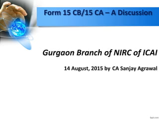Form 15 CB/15 CA – A Discussion
Gurgaon Branch of NIRC of ICAI
14 August, 2015 by CA Sanjay Agrawal
 