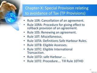 Chapter-X: Special Provision relating
to avoidance of Tax (TP Provisions)
• Rule 10R: Cancellation of an agreement.
• Rule 10RA: Procedure for giving effect to
rollback provision of an agreement.
• Rule 10S: Renewing an agreement.
• Rule 10T: Miscellaneous.
• Rule 10TA: Definitions Safe Harbour Rules.
• Rule 10TB: Eligible Assesses.
• Rule 10TC: Eligible International
Transaction.
• Rule 10TD: safe Harbour ….
• Rule 10TE: Procedure…. Till Rule 10THD
10
 