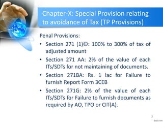 Chapter-X: Special Provision relating
to avoidance of Tax (TP Provisions)
Penal Provisions:
• Section 271 (1)©: 100% to 300% of tax of
adjusted amount
• Section 271 AA: 2% of the value of each
ITs/SDTs for not maintaining of documents.
• Section 271BA: Rs. 1 lac for Failure to
furnish Report Form 3CEB
• Section 271G: 2% of the value of each
ITs/SDTs for Failure to furnish documents as
required by AO, TPO or CIT(A).
11
 