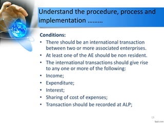 Understand the procedure, process and
implementation ………
Conditions:
• There should be an international transaction
between two or more associated enterprises.
• At least one of the AE should be non resident.
• The international transactions should give rise
to any one or more of the following:
• Income;
• Expenditure;
• Interest;
• Sharing of cost of expenses;
• Transaction should be recorded at ALP;
13
 