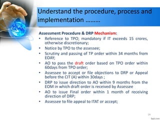 Understand the procedure, process and
implementation ………
Assessment Procedure & DRP Mechanism:
• Reference to TPO; mandatory if IT exceeds 15 crores,
otherwise discretionary;
• Notice by TPO to the assessee;
• Scrutiny and passing of TP order within 34 months from
EOAY;
• AO to pass the draft order based on TPO order within
60days from TPO order;
• Assessee to accept or file objections to DRP or Appeal
before the CIT (A) within 30days ;
• DRP to issue direction to AO within 9 months from the
EOM in which draft order is received by Assessee
• AO to issue Final order within 1 month of receiving
direction of DRP;
• Assessee to file appeal to ITAT or accept;
14
 