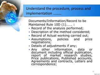 Understand the procedure, process and
implementation ………
Documents/Information/Record to be
Maintained Rule 10D (1)……. :
 Record of the analysis performed;
 Description of the method considered;
 Record of Actual working carried out;
 Assumptions, policies and price
negotiations;
 Details of adjustments if any;
 Any other information, data or
document including official publication,
report of market research studies,
Price publications, Published accounts,
Agreements and contracts, Letters and
correspondence;
16
 