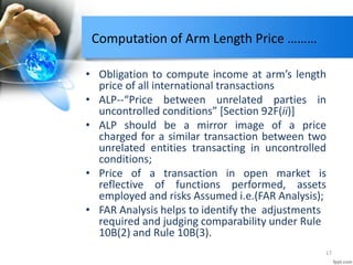 Computation of Arm Length Price ………
• Obligation to compute income at arm’s length
price of all international transactions
• ALP--“Price between unrelated parties in
uncontrolled conditions” [Section 92F(ii)]
• ALP should be a mirror image of a price
charged for a similar transaction between two
unrelated entities transacting in uncontrolled
conditions;
• Price of a transaction in open market is
reflective of functions performed, assets
employed and risks Assumed i.e.(FAR Analysis);
• FAR Analysis helps to identify the adjustments
required and judging comparability under Rule
10B(2) and Rule 10B(3).
17
 