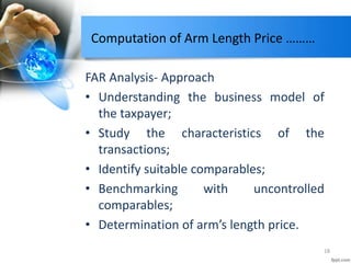 Computation of Arm Length Price ………
FAR Analysis- Approach
• Understanding the business model of
the taxpayer;
• Study the characteristics of the
transactions;
• Identify suitable comparables;
• Benchmarking with uncontrolled
comparables;
• Determination of arm’s length price.
18
 