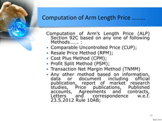 Computation of Arm Length Price ………
Computation of Arm’s Length Price (ALP)
Section 92C based on any one of following
Methods……. :
 Comparable Uncontrolled Price (CUP);
 Resale Price Method (RPM);
 Cost Plus Method (CPM);
 Profit Split Method (PSM);
 Transaction Net Margin Method (TNMM)
 Any other method based on information,
data or document including official
publication, report of market research
studies, Price publications, Published
accounts, Agreements and contracts,
Letters and correspondence w.e.f.
23.5.2012 Rule 10AB;
19
 