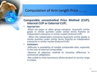 Computation of Arm Length Price ………
Comparable uncontrolled Price Method (CUP);
Internal CUP or External CUP;
• Appropriate:
-When tax payer or other group company buys/sells similar
goods in similar quintiles under similar terms from/to an
independent enterprise in similar market (Internal CUP)
- When the independent enterprise buys/sells similar goods in
similar quintiles under similar terms from/to an independent
enterprise in similar market (External CUP)
• Limitation:
-Difficulty in availability of reliable comparable data, especially
in the case of external comparables.
-Absence of objective method to monetize difference in
contractual obligations;
-Not suited to niche businesses where product or service range
is unique.
20
 