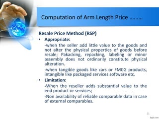 Computation of Arm Length Price ………
Resale Price Method (RSP)
• Appropriate:
-when the seller add little value to the goods and
not alter the physical properties of goods before
resale; Pakacking, repacking, labeling or minor
assembly does not ordinarily constitute physical
alteration.
-when tangible goods like cars or FMCG products,
intangible like packaged services software etc.
• Limitation:
-When the reseller adds substantial value to the
end product or services;
-Non availability of reliable comparable data in case
of external comparables.
21
 