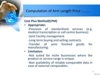 Computation of Arm Length Price ………
Cost Plus Method(CPM)
• Appropriate:
-Provision of standardized services (e.g.
medical transcription or call centre business)
-Joint Facility management
-Long term buying and selling contracts
-Transfer of semi finished goods for
manufacturing.
• Limitation:
-Not suited for niche businesses where the
product or service range is unique.
-Non availability of reliable comparable data in
case of external comparables.
22
 