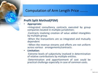 Computation of Arm Length Price ………
Profit Split Method(PSM)
• Appropriate:
–Integrated consultancy contracts executed by group
companies located in multiple jurisdiction;
-Contracts involving creation of value added intangibles
by multiple group.
-When the transactions are so integrated and mutually
dependent
–When the revenue streams and efforts are not uniform
across various arrangements/contracts.
• Limitation:
-Extreme levels of subjectivity involved in determination
of relative contributions by multiple entities.
-Determination and apportionment of cost could be
practical challenge especially in case of common costs.
23
 