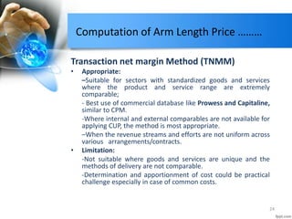 Computation of Arm Length Price ………
Transaction net margin Method (TNMM)
• Appropriate:
–Suitable for sectors with standardized goods and services
where the product and service range are extremely
comparable;
- Best use of commercial database like Prowess and Capitaline,
similar to CPM.
-Where internal and external comparables are not available for
applying CUP, the method is most appropriate.
–When the revenue streams and efforts are not uniform across
various arrangements/contracts.
• Limitation:
-Not suitable where goods and services are unique and the
methods of delivery are not comparable.
-Determination and apportionment of cost could be practical
challenge especially in case of common costs.
24
 