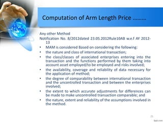 Computation of Arm Length Price ………
Any other Method
Notification No. 8/2012dated 23.05.2012Rule10AB w.e.f AY 2012-
13
• MAM is considered Based on considering the following:
• the nature and class of international transaction;
• the class/classes of associated enterprises entering into the
transaction and the functions performed by them taking into
account asset employed/to be employed and risks involved;
• the availability, coverage and reliability of data necessary for
the application of method;
• the degree of comparability between international transaction
and the uncontrolled transaction and between the enterprises
involved;
• the extent to which accurate adjustments for differences can
be made to make uncontrolled transaction comparable; and
• the nature, extent and reliability of the assumptions involved in
the method.
25
 