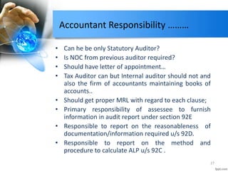 Accountant Responsibility ………
• Can he be only Statutory Auditor?
• Is NOC from previous auditor required?
• Should have letter of appointment…
• Tax Auditor can but Internal auditor should not and
also the firm of accountants maintaining books of
accounts..
• Should get proper MRL with regard to each clause;
• Primary responsibility of assessee to furnish
information in audit report under section 92E
• Responsible to report on the reasonableness of
documentation/information required u/s 92D.
• Responsible to report on the method and
procedure to calculate ALP u/s 92C .
27
 