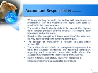Accountant Responsibility ………
• While conducting the audit, the auditor will have to use his
professional skill and expertise and apply such tests as
required in the circumstances.
• The auditor should clearly state in his report that figures
from general purpose audited financial statements have
been used and relied upon;
• Based on the strength of internal controls of the assessee,
he may apply appropriate sampling techniques.
• The concept of 'materiality' is relevant in audit under
section 92E.
• The auditor should obtain a management representation
from the assessee containing the following particulars
regarding each associated enterprise with whom the
assessee has entered into international transactions:
• Name, Address, legal status, country of residence &
linkages among various associated enterprises
29
 