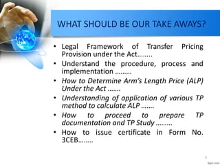 WHAT SHOULD BE OUR TAKE AWAYS?
• Legal Framework of Transfer Pricing
Provision under the Act……..
• Understand the procedure, process and
implementation ………
• How to Determine Arm’s Length Price (ALP)
Under the Act …….
• Understanding of application of various TP
method to calculate ALP …….
• How to proceed to prepare TP
documentation and TP Study ………
• How to issue certificate in Form No.
3CEB……..
3
 