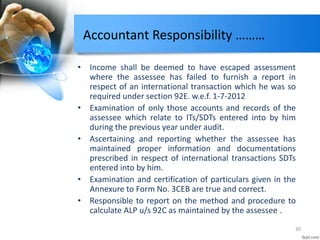 Accountant Responsibility ………
• Income shall be deemed to have escaped assessment
where the assessee has failed to furnish a report in
respect of an international transaction which he was so
required under section 92E. w.e.f. 1-7-2012
• Examination of only those accounts and records of the
assessee which relate to ITs/SDTs entered into by him
during the previous year under audit.
• Ascertaining and reporting whether the assessee has
maintained proper information and documentations
prescribed in respect of international transactions SDTs
entered into by him.
• Examination and certification of particulars given in the
Annexure to Form No. 3CEB are true and correct.
• Responsible to report on the method and procedure to
calculate ALP u/s 92C as maintained by the assessee .
30
 