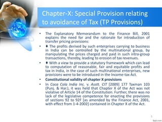 Chapter-X: Special Provision relating
to avoidance of Tax (TP Provisions)
• The Explanatory Memorandum to the Finance Bill, 2001
explains the need for and the rationale for introduction of
transfer pricing provisions:
• ♦ The profits derived by such enterprises carrying to business
in India can be controlled by the multinational group, by
manipulating the prices charged and paid in such intra-group
transactions, thereby, leading to erosion of tax revenues.
• ♦ With a view to provide a statutory framework which can lead
to computation of reasonable, fair and equitable profits and
tax in India, in the case of such multinational enterprises, new
provisions were to be introduced in the Income-tax Act.
• Constitutional validity of chapter X provisions
• In Coca Cola India Inc. v. Asstt. CIT [2009] 177 Taxman 103
(Punj. & Har.), it was held that Chapter X of the Act was not
violative of Article 14 of the Constitution. Further, there was no
lack of the legislative competence for enacting the provisions
of sections 92 to 92F [as amended by the Finance Act, 2001,
with effect from 1-4-2002] contained in Chapter X of the Act.
5
 