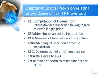 Chapter-X: Special Provision relating
to avoidance of Tax (TP Provisions)
• 92: Computation of Income from
international transaction having regard
to arm’s length price.
• 92 A:Meaning of associated enterprise.
• 92 B:Meaning of International transaction.
• 92BA:Meaning of specified domestic
transaction
• 92 C: Computation of arm’s length price.
• 92CA:Reference to TPO
• 92CB:Power of board to make safe harbor
rules.
6
 