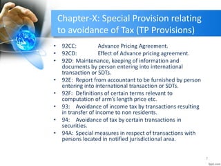 Chapter-X: Special Provision relating
to avoidance of Tax (TP Provisions)
• 92CC: Advance Pricing Agreement.
• 92CD: Effect of Advance pricing agreement.
• 92D: Maintenance, keeping of information and
documents by person entering into international
transaction or SDTs.
• 92E: Report from accountant to be furnished by person
entering into international transaction or SDTs.
• 92F: Definitions of certain terms relevant to
computation of arm’s length price etc.
• 93: Avoidance of income tax by transactions resulting
in transfer of income to non residents.
• 94: Avoidance of tax by certain transactions in
securities.
• 94A: Special measures in respect of transactions with
persons located in notified jurisdictional area.
7
 