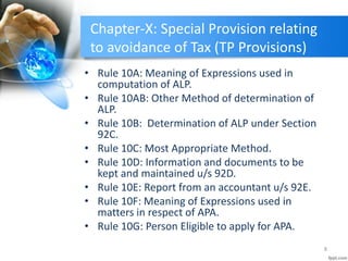 Chapter-X: Special Provision relating
to avoidance of Tax (TP Provisions)
• Rule 10A: Meaning of Expressions used in
computation of ALP.
• Rule 10AB: Other Method of determination of
ALP.
• Rule 10B: Determination of ALP under Section
92C.
• Rule 10C: Most Appropriate Method.
• Rule 10D: Information and documents to be
kept and maintained u/s 92D.
• Rule 10E: Report from an accountant u/s 92E.
• Rule 10F: Meaning of Expressions used in
matters in respect of APA.
• Rule 10G: Person Eligible to apply for APA.
8
 