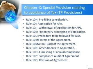 Chapter-X: Special Provision relating
to avoidance of Tax (TP Provisions)
• Rule 10H: Pre-filling consultation.
• Rule 10I: Application for APA.
• Rule 10J: Withdrawal of Application for APL.
• Rule 10K: Preliminary processing of application.
• Rule 10L: Procedure to be followed for APA.
• Rule 10M: Terms of the Agreement.
• Rule 10MA: Roll Back of the agreement.
• Rule 10N: Amendments to Application.
• Rule 10O: Furnishing of annual compliance.
• Rule 10P: Compliance Audit of Agreement.
• Rule 10Q: Revision of Agreement.
9
 