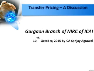 Transfer Pricing – A Discussion
Gurgaon Branch of NIRC of ICAI
10
th
October, 2015 by CA Sanjay Agrawal
 