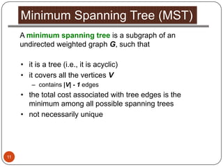 Minimum Spanning Tree (MST)
     A minimum spanning tree is a subgraph of an
     undirected weighted graph G, such that

     • it is a tree (i.e., it is acyclic)
     • it covers all the vertices V
         – contains |V| - 1 edges
     • the total cost associated with tree edges is the
       minimum among all possible spanning trees
     • not necessarily unique




11
 