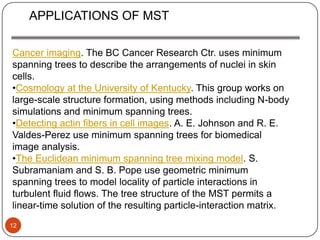 APPLICATIONS OF MST

Cancer imaging. The BC Cancer Research Ctr. uses minimum
spanning trees to describe the arrangements of nuclei in skin
cells.
•Cosmology at the University of Kentucky. This group works on
large-scale structure formation, using methods including N-body
simulations and minimum spanning trees.
•Detecting actin fibers in cell images. A. E. Johnson and R. E.
Valdes-Perez use minimum spanning trees for biomedical
image analysis.
•The Euclidean minimum spanning tree mixing model. S.
Subramaniam and S. B. Pope use geometric minimum
spanning trees to model locality of particle interactions in
turbulent fluid flows. The tree structure of the MST permits a
linear-time solution of the resulting particle-interaction matrix.
12
 