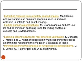 •Extracting features from remotely sensed images. Mark Dobie
and co-workers use minimum spanning trees to find road
networks in satellite and aerial imagery.
•Finding quasar superstructures. M. Graham and co-authors use
2d and 3d minimum spanning trees for finding clusters of
quasars and Seyfert galaxies.

•Learning salient features for real-time face verification, K. Jonsson,
J. Matas, and J. Kittler. Includes a minimum-spanning-tree based
algorithm for registering the images in a database of faces.
•Minimal spanning tree analysis of fungal spore spatial patterns, C.
L. Jones, G. T. Lonergan, and D. E. Mainwaring.


13
 