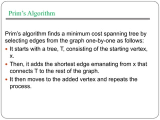 Prim’s Algorithm


Prim’s algorithm finds a minimum cost spanning tree by
selecting edges from the graph one-by-one as follows:
 It starts with a tree, T, consisting of the starting vertex,
  x.
 Then, it adds the shortest edge emanating from x that
  connects T to the rest of the graph.
 It then moves to the added vertex and repeats the
  process.
 