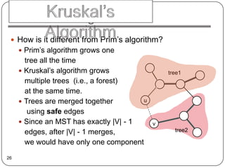 Algorithm
  How is it different from Prim’s algorithm?
      Prim’s algorithm grows one
       tree all the time
      Kruskal’s algorithm grows                tree1
       multiple trees (i.e., a forest)
       at the same time.
      Trees are merged together        u

        using safe edges
      Since an MST has exactly |V| - 1     v
       edges, after |V| - 1 merges,               tree2

       we would have only one component
26
 