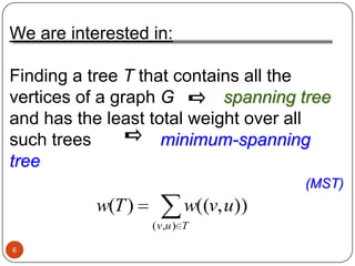 We are interested in:

Finding a tree T that contains all the
vertices of a graph G       spanning tree
and has the least total weight over all
such trees          minimum-spanning
tree
                                       (MST)
           w(T )           w((v, u))
                   ( v ,u ) T

6
 