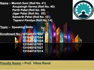 Name :- Monish Soni (Roll No. 41)
Anupsingh Verma (Roll No. 40)
Parth Patel (Roll No. 09)
Jigar Patel (Roll No. 05)
Samarth Patel (Roll No. 13 )
Tapasvi Pandya (Roll No. 14)
Topic :- Speaking Skills
Enrollment No. :131040107039
131040107044
131040107024
131040107021
131040107027
131040107014

 