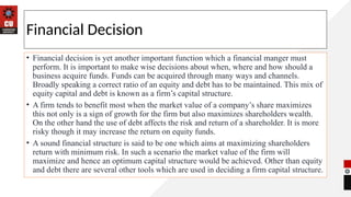 Financial Decision
• Financial decision is yet another important function which a financial manger must
perform. It is important to make wise decisions about when, where and how should a
business acquire funds. Funds can be acquired through many ways and channels.
Broadly speaking a correct ratio of an equity and debt has to be maintained. This mix of
equity capital and debt is known as a firm’s capital structure.
• A firm tends to benefit most when the market value of a company’s share maximizes
this not only is a sign of growth for the firm but also maximizes shareholders wealth.
On the other hand the use of debt affects the risk and return of a shareholder. It is more
risky though it may increase the return on equity funds.
• A sound financial structure is said to be one which aims at maximizing shareholders
return with minimum risk. In such a scenario the market value of the firm will
maximize and hence an optimum capital structure would be achieved. Other than equity
and debt there are several other tools which are used in deciding a firm capital structure.
 