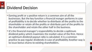 Dividend Decision
• Earning profit or a positive return is a common aim of all the
businesses. But the key function a financial manger performs in case
of profitability is to decide whether to distribute all the profits to the
shareholder or retain all the profits or distribute part of the profits to
the shareholder and retain the other half in the business.
• It’s the financial manager’s responsibility to decide a optimum
dividend policy which maximizes the market value of the firm. Hence
an optimum dividend payout ratio is calculated. It is a common
practice to pay regular dividends in case of profitability Another way is
to issue bonus shares to existing shareholders.
 