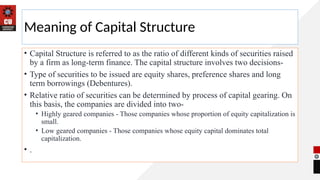 Meaning of Capital Structure
• Capital Structure is referred to as the ratio of different kinds of securities raised
by a firm as long-term finance. The capital structure involves two decisions-
• Type of securities to be issued are equity shares, preference shares and long
term borrowings (Debentures).
• Relative ratio of securities can be determined by process of capital gearing. On
this basis, the companies are divided into two-
• Highly geared companies - Those companies whose proportion of equity capitalization is
small.
• Low geared companies - Those companies whose equity capital dominates total
capitalization.
• .
 