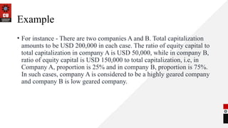 Example
• For instance - There are two companies A and B. Total capitalization
amounts to be USD 200,000 in each case. The ratio of equity capital to
total capitalization in company A is USD 50,000, while in company B,
ratio of equity capital is USD 150,000 to total capitalization, i.e, in
Company A, proportion is 25% and in company B, proportion is 75%.
In such cases, company A is considered to be a highly geared company
and company B is low geared company.
 
