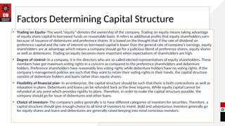 Factors Determining Capital Structure
• Trading on Equity- The word “equity” denotes the ownership of the company. Trading on equity means taking advantage
of equity share capital to borrowed funds on reasonable basis. It refers to additional profits that equity shareholders earn
because of issuance of debentures and preference shares. It is based on the thought that if the rate of dividend on
preference capital and the rate of interest on borrowed capital is lower than the general rate of company’s earnings, equity
shareholders are at advantage which means a company should go for a judicious blend of preference shares, equity shares
as well as debentures. Trading on equity becomes more important when expectations of shareholders are high.
• Degree of control- In a company, it is the directors who are so called elected representatives of equity shareholders. These
members have got maximum voting rights in a concern as compared to the preference shareholders and debenture
holders. Preference shareholders have reasonably less voting rights while debenture holders have no voting rights. If the
company’s management policies are such that they want to retain their voting rights in their hands, the capital structure
consists of debenture holders and loans rather than equity shares.
• Flexibility of financial plan- In an enterprise, the capital structure should be such that there is both contractions as well as
relaxation in plans. Debentures and loans can be refunded back as the time requires. While equity capital cannot be
refunded at any point which provides rigidity to plans. Therefore, in order to make the capital structure possible, the
company should go for issue of debentures and other loans.
• Choice of investors- The company’s policy generally is to have different categories of investors for securities. Therefore, a
capital structure should give enough choice to all kind of investors to invest. Bold and adventurous investors generally go
for equity shares and loans and debentures are generally raised keeping into mind conscious investors.
 