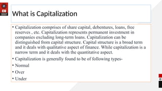 What is Capitalization
• Capitalization comprises of share capital, debentures, loans, free
reserves , etc. Capitalization represents permanent investment in
companies excluding long-term loans. Capitalization can be
distinguished from capital structure. Capital structure is a broad term
and it deals with qualitative aspect of finance. While capitalization is a
narrow term and it deals with the quantitative aspect.
• Capitalization is generally found to be of following types-
• Normal
• Over
• Under
 