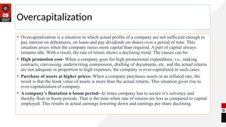 Overcapitalization
• Overcapitalization is a situation in which actual profits of a company are not sufficient enough to
pay interest on debentures, on loans and pay dividends on shares over a period of time. This
situation arises when the company raises more capital than required. A part of capital always
remains idle. With a result, the rate of return shows a declining trend. The causes can be-
• High promotion cost- When a company goes for high promotional expenditure, i.e., making
contracts, canvassing, underwriting commission, drafting of documents, etc. and the actual returns
are not adequate in proportion to high expenses, the company is over-capitalized in such cases.
• Purchase of assets at higher prices- When a company purchases assets at an inflated rate, the
result is that the book value of assets is more than the actual returns. This situation gives rise to
over-capitalization of company.
• A company’s floatation n boom period- At times company has to secure it’s solvency and
thereby float in boom periods. That is the time when rate of returns are less as compared to capital
employed. This results in actual earnings lowering down and earnings per share declining.
 