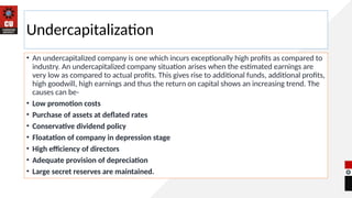 Undercapitalization
• An undercapitalized company is one which incurs exceptionally high profits as compared to
industry. An undercapitalized company situation arises when the estimated earnings are
very low as compared to actual profits. This gives rise to additional funds, additional profits,
high goodwill, high earnings and thus the return on capital shows an increasing trend. The
causes can be-
• Low promotion costs
• Purchase of assets at deflated rates
• Conservative dividend policy
• Floatation of company in depression stage
• High efficiency of directors
• Adequate provision of depreciation
• Large secret reserves are maintained.
 