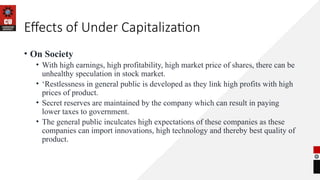 Effects of Under Capitalization
• On Society
• With high earnings, high profitability, high market price of shares, there can be
unhealthy speculation in stock market.
• ‘Restlessness in general public is developed as they link high profits with high
prices of product.
• Secret reserves are maintained by the company which can result in paying
lower taxes to government.
• The general public inculcates high expectations of these companies as these
companies can import innovations, high technology and thereby best quality of
product.
 