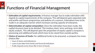Functions of Financial Management
• Estimation of capital requirements: A finance manager has to make estimation with
regards to capital requirements of the company. This will depend upon expected costs
and profits and future programmes and policies of a concern. Estimations have to be
made in an adequate manner which increases earning capacity of enterprise.
• Determination of capital composition: Once the estimation have been made, the
capital structure have to be decided. This involves short- term and long- term debt
equity analysis. This will depend upon the proportion of equity capital a company is
possessing and additional funds which have to be raised from outside parties.
• Choice of sources of funds: For additional funds to be procured, a company has many
choices like-
• Issue of shares and debentures
• Loans to be taken from banks and financial institutions
• Public deposits to be drawn like in form of bonds.
 