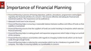 Importance of Financial Planning
• Financial Planning is process of framing objectives, policies, procedures, programmers and budgets
regarding the financial activities of a concern. This ensures effective and adequate financial and
investment policies. The importance can be outlined as-
• Adequate funds have to be ensured.
• Financial Planning helps in ensuring a reasonable balance between outflow and inflow of funds so that
stability is maintained.
• Financial Planning ensures that the suppliers of funds are easily investing in companies which exercise
financial planning.
• Financial Planning helps in making growth and expansion programmes which helps in long-run survival
of the company.
• Financial Planning reduces uncertainties with regards to changing market trends which can be faced
easily through enough funds.
• Financial Planning helps in reducing the uncertainties which can be a hindrance to growth of the
company. This helps in ensuring stability an d profitability in concern.
 