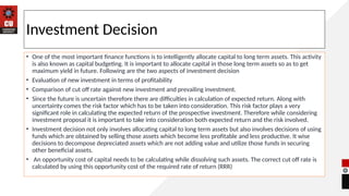 Investment Decision
• One of the most important finance functions is to intelligently allocate capital to long term assets. This activity
is also known as capital budgeting. It is important to allocate capital in those long term assets so as to get
maximum yield in future. Following are the two aspects of investment decision
• Evaluation of new investment in terms of profitability
• Comparison of cut off rate against new investment and prevailing investment.
• Since the future is uncertain therefore there are difficulties in calculation of expected return. Along with
uncertainty comes the risk factor which has to be taken into consideration. This risk factor plays a very
significant role in calculating the expected return of the prospective investment. Therefore while considering
investment proposal it is important to take into consideration both expected return and the risk involved.
• Investment decision not only involves allocating capital to long term assets but also involves decisions of using
funds which are obtained by selling those assets which become less profitable and less productive. It wise
decisions to decompose depreciated assets which are not adding value and utilize those funds in securing
other beneficial assets.
• An opportunity cost of capital needs to be calculating while dissolving such assets. The correct cut off rate is
calculated by using this opportunity cost of the required rate of return (RRR)
 